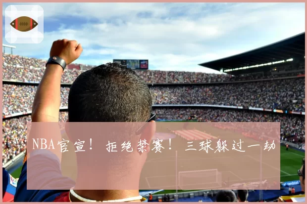 NBA官宣！拒绝禁赛！三球躲过一劫