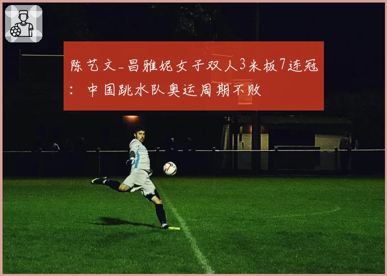 陈艺文_昌雅妮女子双人3米板7连冠：中国跳水队奥运周期不败