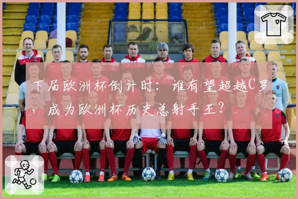 下届欧洲杯倒计时：谁有望超越C罗，成为欧洲杯历史总射手王？