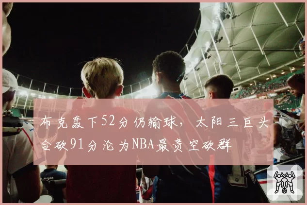 布克轰下52分仍输球,太阳三巨头合砍91分沦为NBA最贵空砍群