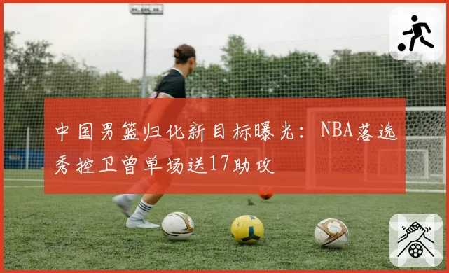 中国男篮归化新目标曝光:NBA落选秀控卫曾单场送17助攻