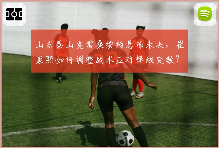 山东泰山克雷桑续约悬而未决，崔康熙如何调整战术应对锋线变数？