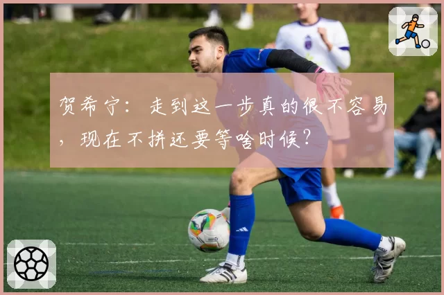 贺希宁：走到这一步真的很不容易，现在不拼还要等啥时候？