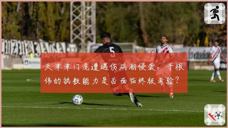 天津津门虎遭遇伤病潮侵袭,于根伟的执教能力是否面临终极考验?