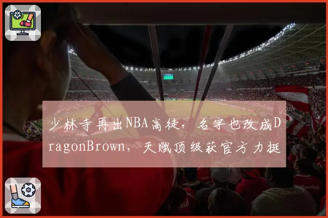 少林寺再出NBA高徒,名字也改成DragonBrown,天赋顶级获官方力挺