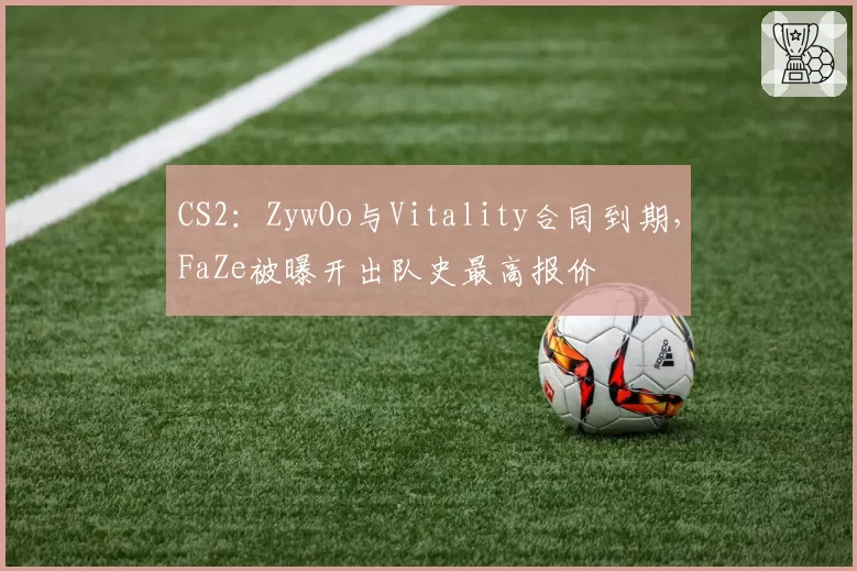 CS2：ZywOo与Vitality合同到期，FaZe被曝开出队史最高报价