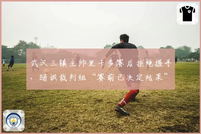 武汉三镇主帅里卡多赛后拒绝握手,暗讽裁判组“赛前已决定结果”
