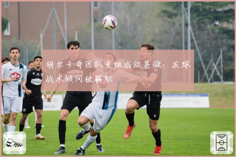 胡尔卡奇团队重组成效甚微，发球战术顾问被解职