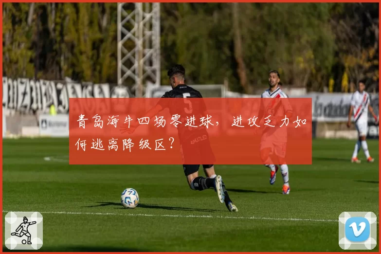 青岛海牛四场零进球,进攻乏力如何逃离降级区?