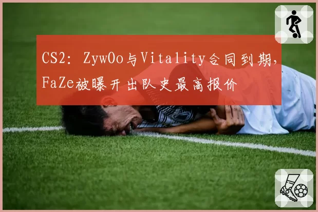 CS2：ZywOo与Vitality合同到期，FaZe被曝开出队史最高报价