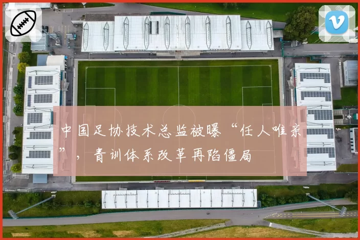 中国足协技术总监被曝“任人唯亲”,青训体系改革再陷僵局