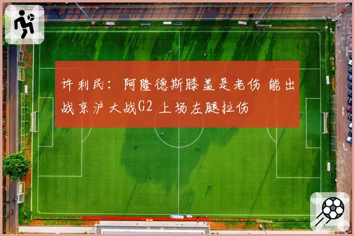 许利民：阿隆德斯膝盖是老伤 能出战京沪大战G2 上场左腿拉伤