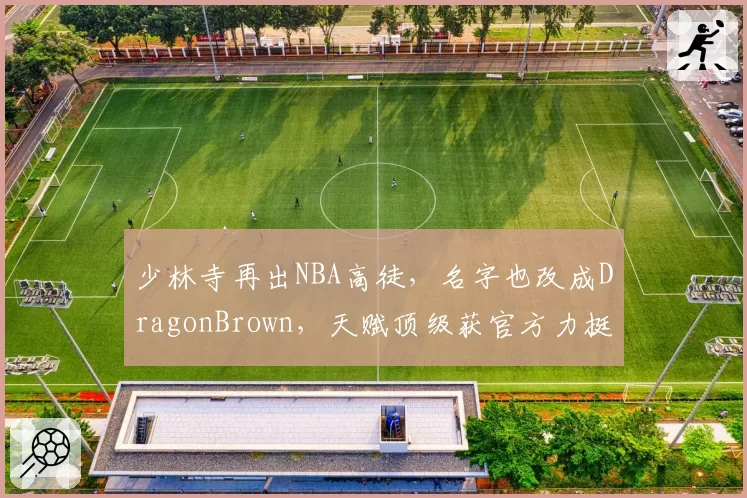 少林寺再出NBA高徒,名字也改成DragonBrown,天赋顶级获官方力挺