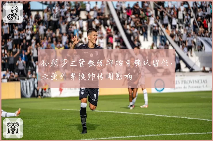 孙颖莎主管教练邱贻可确认留任,未受外界换帅传闻影响