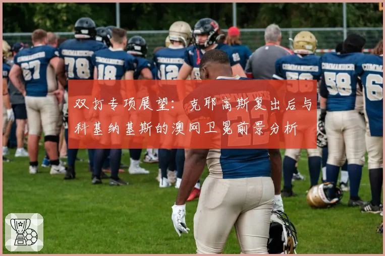 双打专项展望：克耶高斯复出后与科基纳基斯的澳网卫冕前景分析