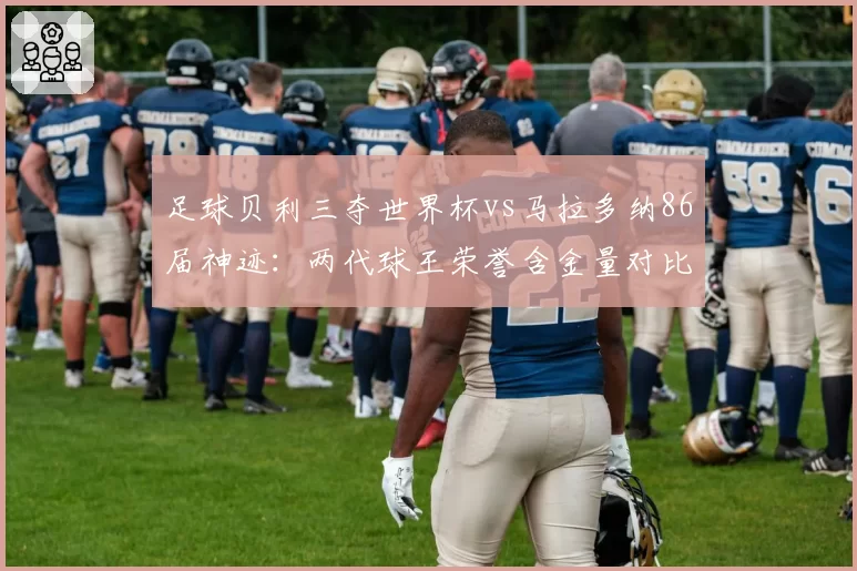 足球贝利三夺世界杯vs马拉多纳86届神迹:两代球王荣誉含金量对比