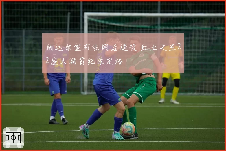 纳达尔宣布法网后退役 红土之王22座大满贯纪录定格