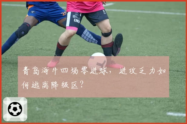 青岛海牛四场零进球，进攻乏力如何逃离降级区？