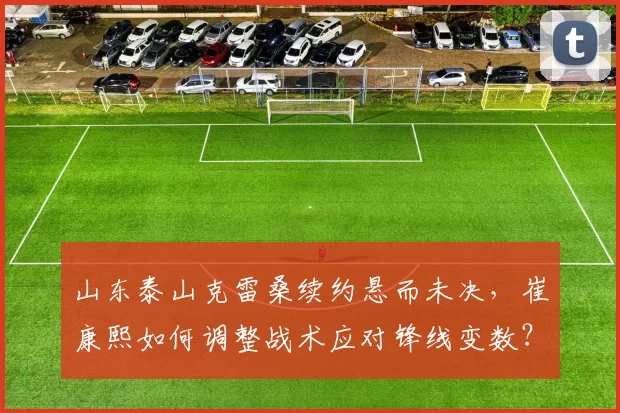 山东泰山克雷桑续约悬而未决，崔康熙如何调整战术应对锋线变数？