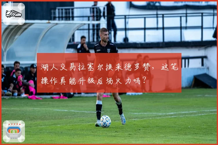 湖人交易拉塞尔换来德罗赞,这笔操作真能升级后场火力吗?