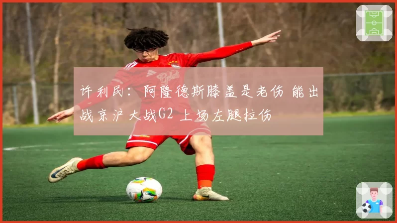 许利民：阿隆德斯膝盖是老伤 能出战京沪大战G2 上场左腿拉伤