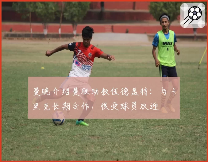 曼晚介绍曼联助教伍德盖特：与卡里克长期合作，很受球员欢迎