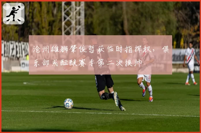 沧州雄狮肇俊哲获临时指挥权，俱乐部或酝酿赛季第二次换帅