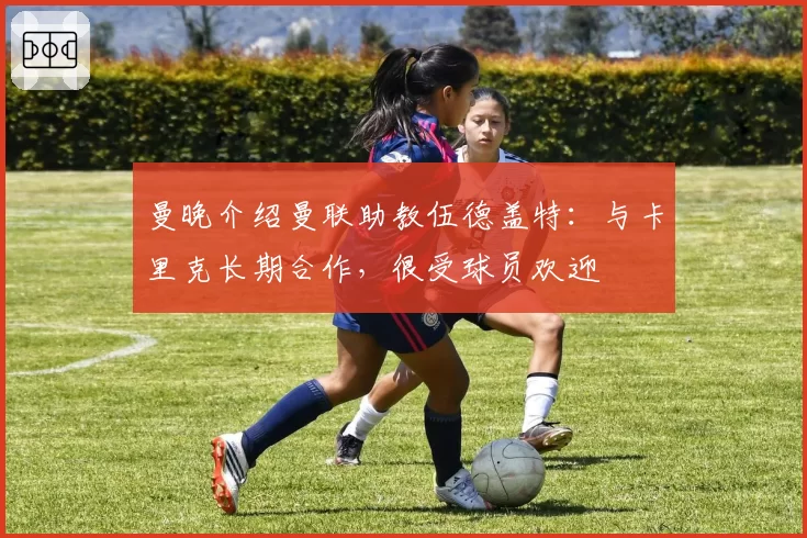 曼晚介绍曼联助教伍德盖特：与卡里克长期合作，很受球员欢迎