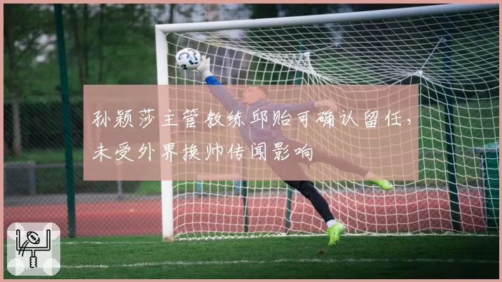 孙颖莎主管教练邱贻可确认留任,未受外界换帅传闻影响