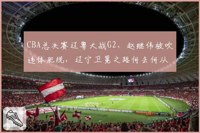 CBA总决赛辽粤大战G2，赵继伟被吹违体犯规，辽宁卫冕之路何去何从？