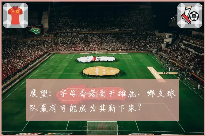 展望：字母哥若离开雄鹿，哪支球队最有可能成为其新下家？