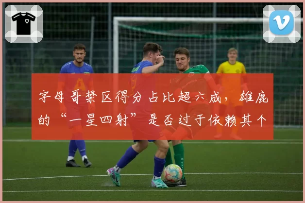 字母哥禁区得分占比超六成，雄鹿的“一星四射”是否过于依赖其个人能力？