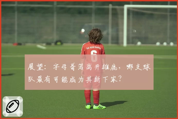 展望：字母哥若离开雄鹿，哪支球队最有可能成为其新下家？
