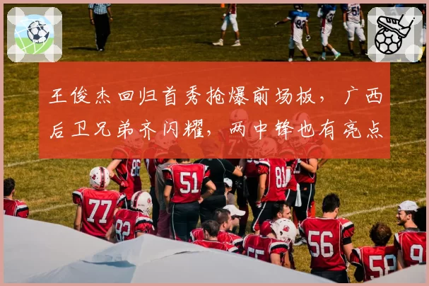 王俊杰回归首秀抢爆前场板,广西后卫兄弟齐闪耀,两中锋也有亮点