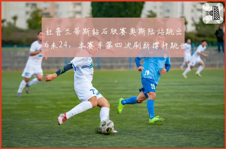 杜普兰蒂斯钻石联赛奥斯陆站跳出6米24,本赛季第四次刷新撑杆跳世界纪录