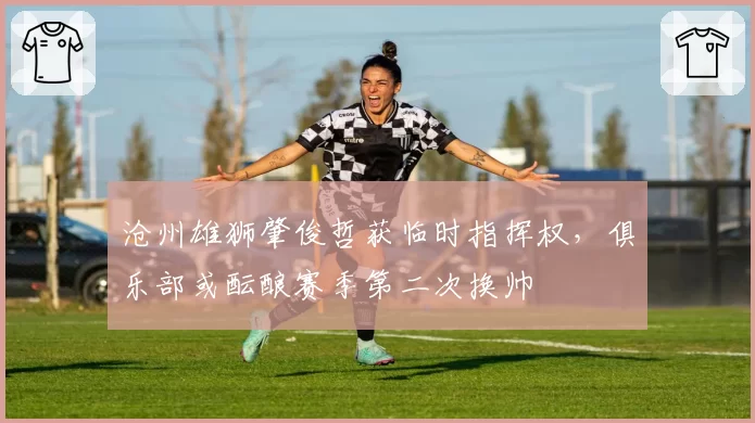 沧州雄狮肇俊哲获临时指挥权，俱乐部或酝酿赛季第二次换帅