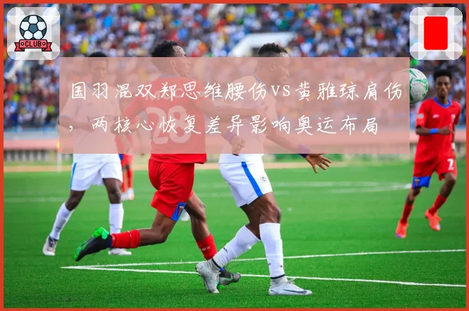 国羽混双郑思维腰伤vs黄雅琼肩伤，两核心恢复差异影响奥运布局