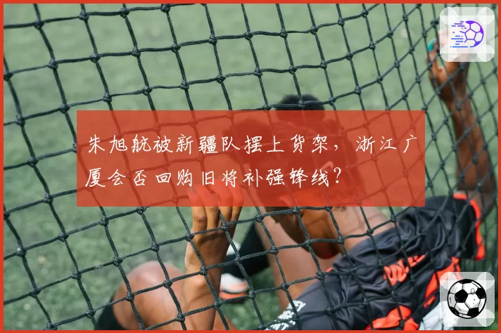 朱旭航被新疆队摆上货架,浙江广厦会否回购旧将补强锋线?