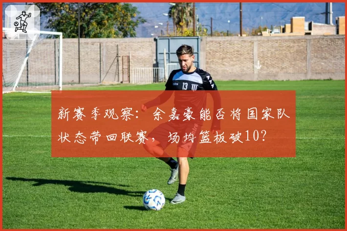 新赛季观察：余嘉豪能否将国家队状态带回联赛，场均篮板破10？