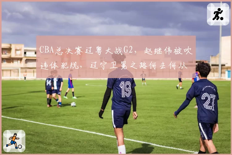 CBA总决赛辽粤大战G2，赵继伟被吹违体犯规，辽宁卫冕之路何去何从？