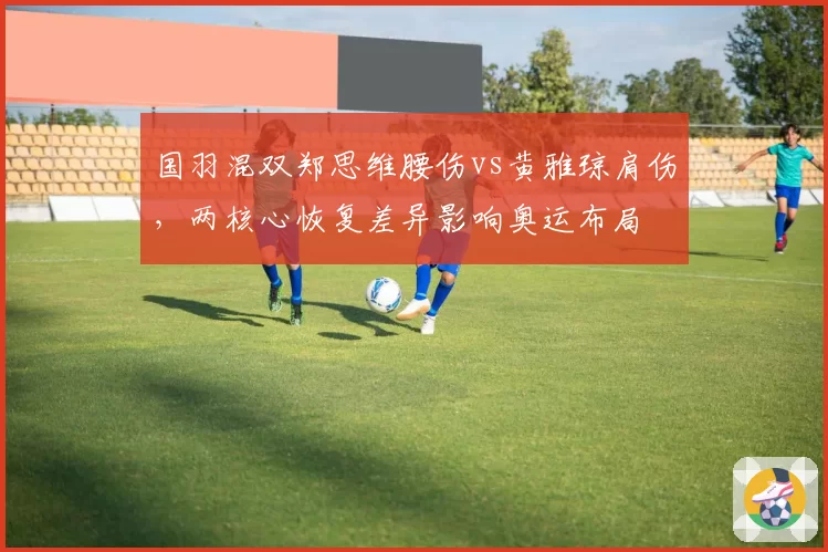 国羽混双郑思维腰伤vs黄雅琼肩伤，两核心恢复差异影响奥运布局