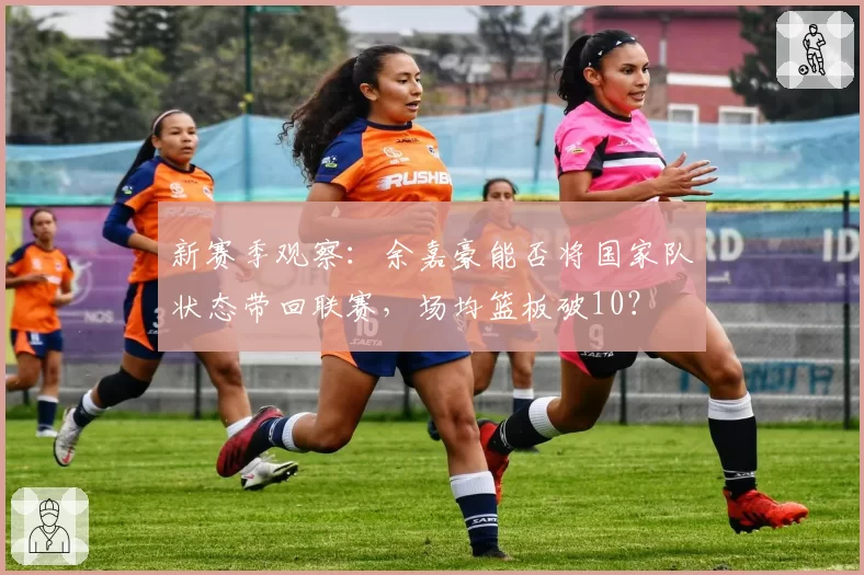 新赛季观察：余嘉豪能否将国家队状态带回联赛，场均篮板破10？