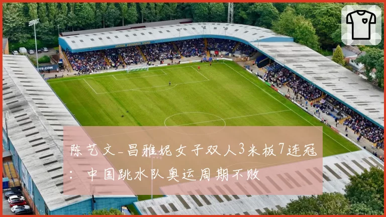 陈艺文_昌雅妮女子双人3米板7连冠：中国跳水队奥运周期不败