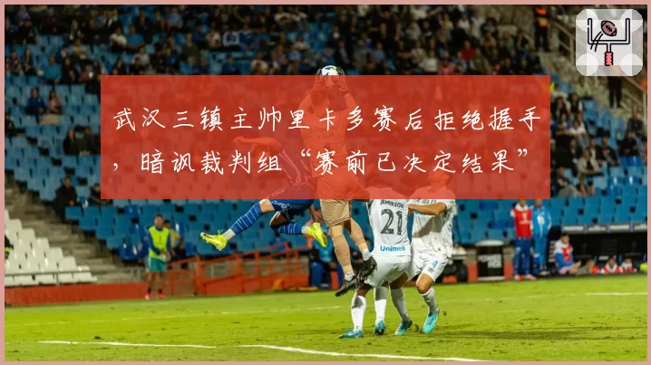武汉三镇主帅里卡多赛后拒绝握手,暗讽裁判组“赛前已决定结果”