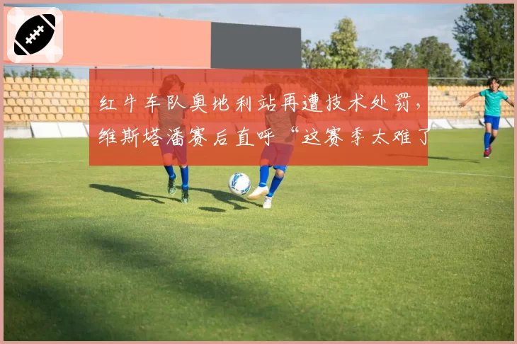 红牛车队奥地利站再遭技术处罚,维斯塔潘赛后直呼“这赛季太难了”
